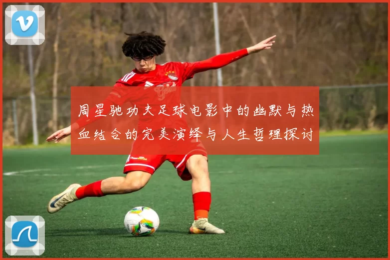 周星驰功夫足球电影中的幽默与热血结合的完美演绎与人生哲理探讨