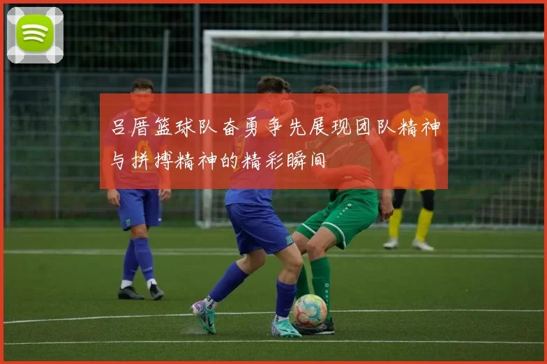 吕厝篮球队奋勇争先展现团队精神与拼搏精神的精彩瞬间