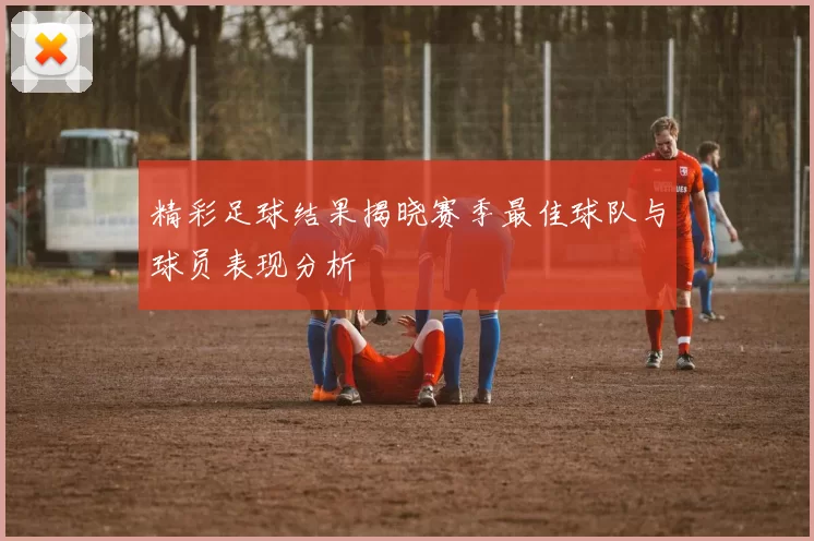 精彩足球结果揭晓赛季最佳球队与球员表现分析