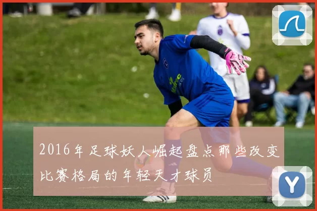 2016年足球妖人崛起盘点那些改变比赛格局的年轻天才球员