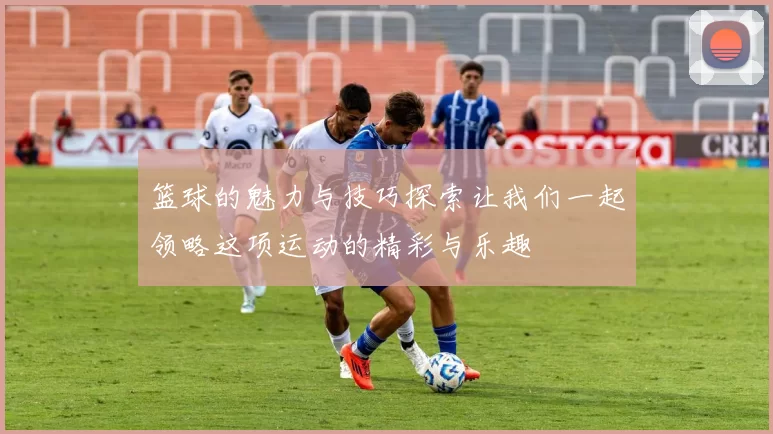 篮球的魅力与技巧探索让我们一起领略这项运动的精彩与乐趣